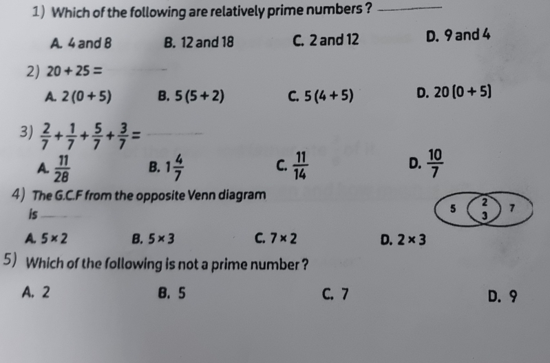 Which of the following are relatively prime numbers?_
A. 4 and 8 B. 12 and 18 C. 2 and 12 D. 9 and 4
2) 20+25=
_
A. 2(0+5) B. 5(5+2) C. 5(4+5) D. 20(0+5)
3)  2/7 + 1/7 + 5/7 + 3/7 = _
A.  11/28  1 4/7   11/14   10/7 
B.
C.
D.
4) The G.C.F from the opposite Venn diagram
is_
5 2 7
3
A. 5* 2 B. 5* 3 C. 7* 2 D. 2* 3
5 Which of the following is not a prime number ?
A. 2 B. 5 C. 7 D. 9