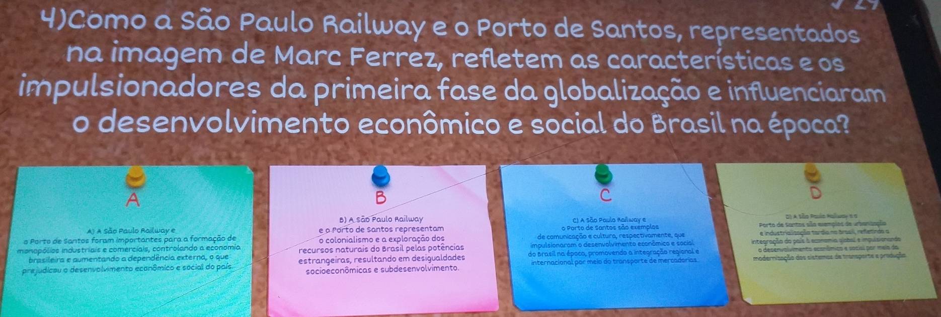 4)Como a São Paulo Railway e o Porto de Santos, representados
na imagem de Marc Ferrez, refletem as características e os
impulsionadores da primeira fase da globalização e influenciaram
o desenvolvimento econômico e social do Brasil na época?
B) A São Paulo Railway C) A São Paulo Aailway e D) A São Palío Ralwor 6 σ
A) A São Paulo Railway e e o Porto de Santos representam o Porto de Santos são exemplos Porto de Santos sãa esempies de urbansaçãa
o Porto de Santos foram importantes para a formação de o colonialismo e a exploração dos de comunicação e cultura, respectivamente, que e industrialização tardio na árasil, refelindo a
imonopólios industriais e comerciais, controlando a economia impulsionaram o desenvolvimento econômico e social integração do país à econamia ajobal e impuisionanda
recursos naturais do Brasil pelas potências
do Brasil na época, promovendo a integração regional e o desenvolvimento econâmics e socisi por meia da
prejudicau o desenvolvimento ecanômico e social do país estrangeiras, resultando em desigualdades internacional por meio do transporte de mercadórias modernização dos sistemas de transperte e produção
socioeconômicas e subdesenvolvimento.