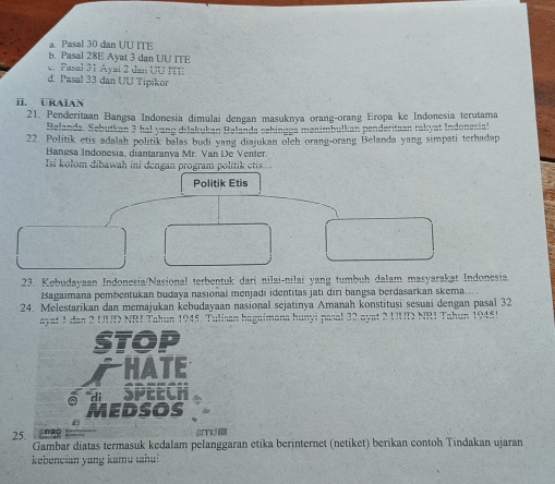 a. Pasal 30 dan UU ITE
b. Pasal 28E Ayat 3 dan UU ITE
e. Fasal 31 Ayat 2 dan UU ITE
d. Pasal 33 dan UU Tipikor
II. URAIAN
21. Penderitaan Bangsa Indonesia dimulai dengan masuknya orang-orang Eropa ke Indonesia terutama
Belanda. Sebutkan 3 hal yang diłąkukan Belanda sehingga menimbulkan penderitaan rakyat Indonesial
22. Politik etis adalah politik balas budi yang diajukan olch orang-orang Belanda yang simpati terhadap
Bangsa Indonesia, diantaranya Mr. Van De Venter.
Isi kolom dibawah ini dengan program politi eti . 
Politik Etis
23. Kebudayaan Indonesia/Nasional terbentuk dari nilai-nilai yang tumbuh dalam masyarakat Indonesia.
Bagaimana pembentukan budaya nasional menjadi identitas jati diri bangsa berdasarkan skema....
24. Melestarikan dan memajukan kebudayaan nasional sejatinya Amanah konstitusi sesuai dengan pasal 32
ayat 1 dan 2 UUD NRI Tahun 1945. Tulisan hagaimana hunyi pasal 32 ayat 2 UUD NRI Tahun 1945!
STOP
HATE
di SPEECH
Medsos
25. ane
Gambar diatas termasuk kedalam pelanggaran etika berinternet (netiket) berikan contoh Tindakan ujaran
kebencian yang kamu tahu!