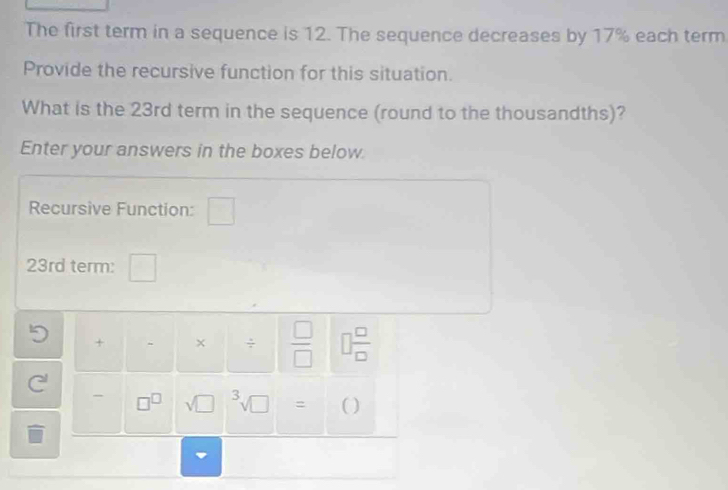 The first term in a sequence is 12. The sequence decreases by 17% each term 
Provide the recursive function for this situation. 
What is the 23rd term in the sequence (round to the thousandths)? 
Enter your answers in the boxes below. 
Recursive Function:
23rd term: 
+ × ÷  □ /□   □  □ /□  
□^(□) sqrt (□)^3sqrt(□ ) = ( )