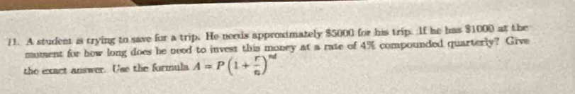 A student is trying to save for a trip. He needs approximately $5000 for his trip. If he has $1000 at the 
mument for how long does he need to invest this money at a rate of 4% compounded quarterly? Give 
the exact answer. Use the formula A=P(1+ r/n )^nd