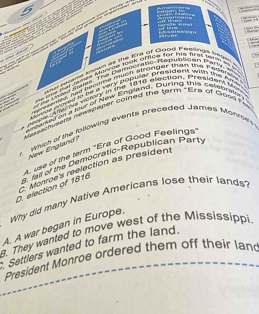 Britsh hc
5
Americans
b e a n t 
ca t ur in
push Native
Political
off their
Rov iew th e S k 
Americans
British late 18
h e d
l ands eas
of the
OnD
p* Social Studies test Study the graphic organizer ar
River.
b e g an to States
Mississippi Beigi
at follow the skill of sequencing, you will improve your study
and
domestic
Mar
l g h o o n 
ssues
rea
T
181
What became known as the Era of Good Feelings began a
the time that James Monroe took office for his first term as p
of the United States. The Democratic-Republican Party, whic
represented, had become much stronger than the Federalist 
r top to e hie organizen 
Monroe proved to be a very popular president with the Ameri
people. After his victory in the 1816 election, President Monro
embarked on a tour of New England. During this celebratory to
Massachusetts newspaper coined the term “Era of Good Feel
1. Which of the following events preceded James Monroe's 
New England?
A. use of the term 'Era of Good Feelings'
8. fall of the Democratic-Republican Party
C. Monroe's reelection as presiden
D. election of 1816
Why did many Native Americans lose their lands?
A. A war began in Europe
B. They wanted to move west of the Mississippi.
Settlers wanted to farm the land.
President Monroe ordered them off their land