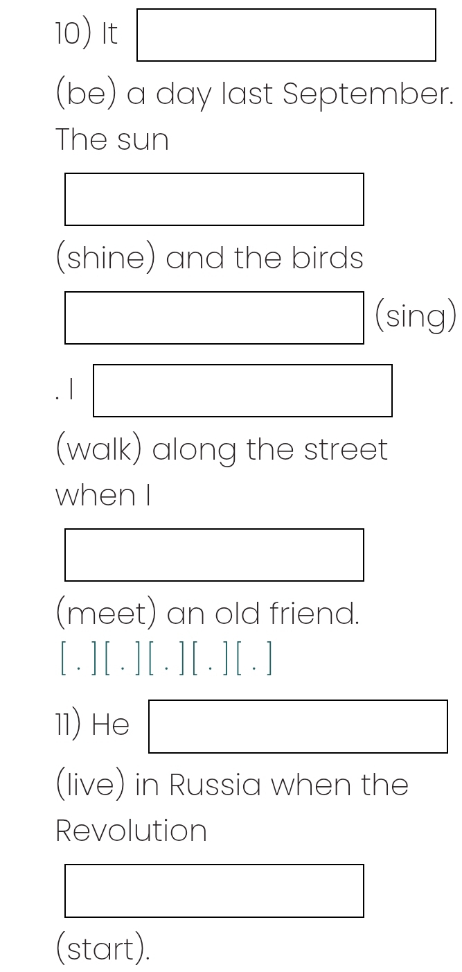 It 
(be) a day last September. 
The sun 
(shine) and the birds 
(sing) 

(walk) along the street 
when I 
(meet) an old friend. 
[.][.][.][.][.] 
11) He 
(live) in Russia when the 
Revolution 
(start).