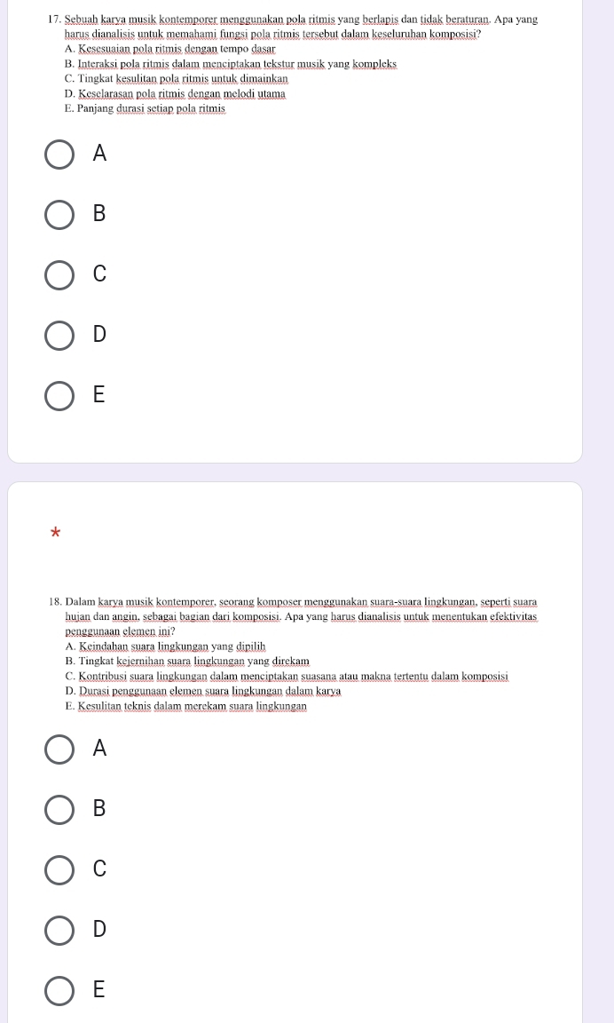 Sebuah karya musik kontemporer menggunakan pola ritmis yang berlapis dan tidak beraturan. Apa yang
harus dianalisis untuk memahami fungsi pola ritmis tersebut dalam keseluruhan komposisi?
A. Kesesuaian pola ritmis dengan tempo dasar
B. Interaksi pola ritmis dalam menciptakan tekstur musik yang kompleks
C. Tingkat kesulitan pola ritmis untuk dimainkan
D. Keselarasan pola ritmis dengan melodi utama
E. Panjang durasi setiap pola ritmis
A
B
C
D
E
*
18. Dalam karya musik kontemporer, seorang komposer menggunakan suara-suara lingkungan, seperti suara
hujan dan angin, sebagai bagian dari komposisi. Apa yang harus dianalisis untuk menentukan efektivitas
penggunaan elemen ini?
A. Keindahan suara lingkungan yang dipilih
B. Tingkat kejernihan suara lingkungan yang direkam
C. Kontribusi suara lingkungan dalam menciptakan suasana atau makna tertentu dalam komposisi
D. Durasi penggunaan elemen suara lingkungan dalam karya
E. Kesulitan teknis dalam merekam suara lingkungan
A
B
C
D
E