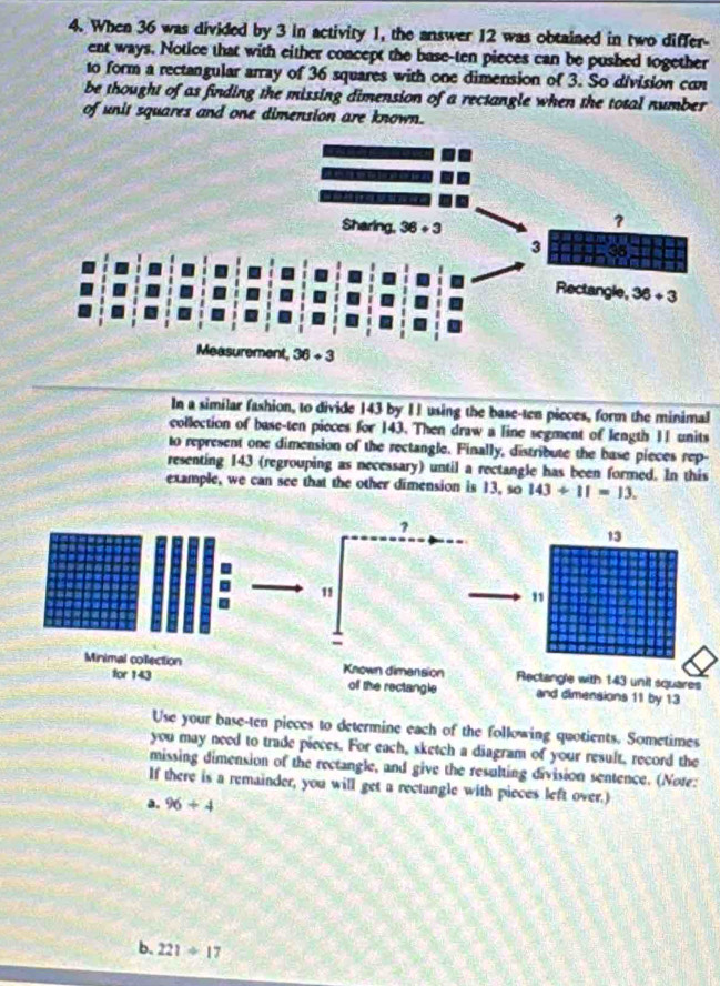 When 36 was divided by 3 in activity 1, the answer 12 was obtained in two differ-
ent ways. Notice that with either concept the base-ten pieces can be pushed together
to form a rectangular array of 36 squares with one dimension of 3. So division con
be thought of as finding the missing dimension of a rectangle when the total number 
of unit squares and one dimension are known.
In a similar fashion, to divide 143 by 11 using the base-ten pieces, form the minimal
collection of base-ten pieces for 143. Then draw a line segment of length 11 units
to represent one dimension of the rectangle. Finally, distribute the base pieces rep-
resenting 143 (regrouping as necessary) until a rectangle has been formed. In this
example, we can see that the other dimension is 13, so 143/ 11=13.
Use your base-ten pieces to determine each of the following quotients. Sometimes
you may need to trade pieces. For each, sketch a diagram of your result, record the
missing dimension of the rectangle, and give the resulting division sentence. (Note:
If there is a remainder, you will get a rectangle with pieces left over.)
a. 96+4
b. 221/ 17