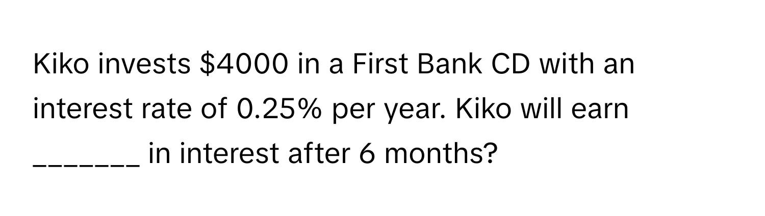 Kiko invests $4000 in a First Bank CD with an interest rate of 0.25% per year. Kiko will earn _______ in interest after 6 months?