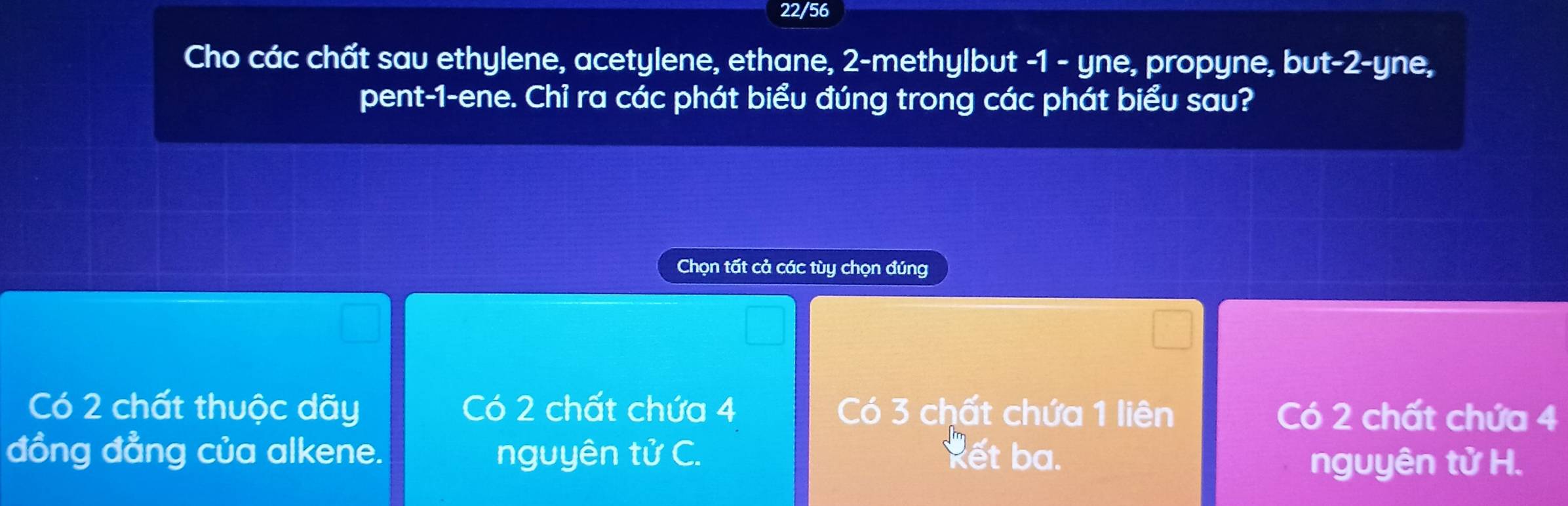 22/56
Cho các chất sau ethylene, acetylene, ethane, 2 -methylbut -1 - yne, propyne, but -2 -yne,
pent -1 -ene. Chỉ ra các phát biểu đúng trong các phát biểu sau?
Chọn tất cả các tùy chọn đúng
Có 2 chất thuộc dãy Có 2 chất chứa 4 Có 3 chất chứa 1 liên Có 2 chất chứa 4
đồng đẳng của alkene. nguyên tử C. kết ba.
nguyên tử H.