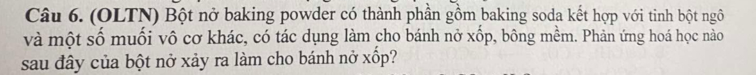 (OLTN) Bột nở baking powder có thành phần gồm baking soda kết hợp với tinh bột ngô 
và một số muối vô cơ khác, có tác dụng làm cho bánh nở xốp, bông mềm. Phản ứng hoá học nào 
sau đây của bột nở xảy ra làm cho bánh nở xốp?