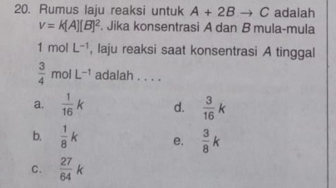 Rumus laju reaksi untuk A+2Bto C adalah
v=k[A][B]^2. Jika konsentrasi A dan B mula-mula
1 mol L^(-1) , laju reaksi saat konsentrasi A tinggal
 3/4 molL^(-1) adalah . . . .
a.  1/16 k  3/16 k
d.
b.  1/8 k  3/8 k
e.
C.  27/64 k