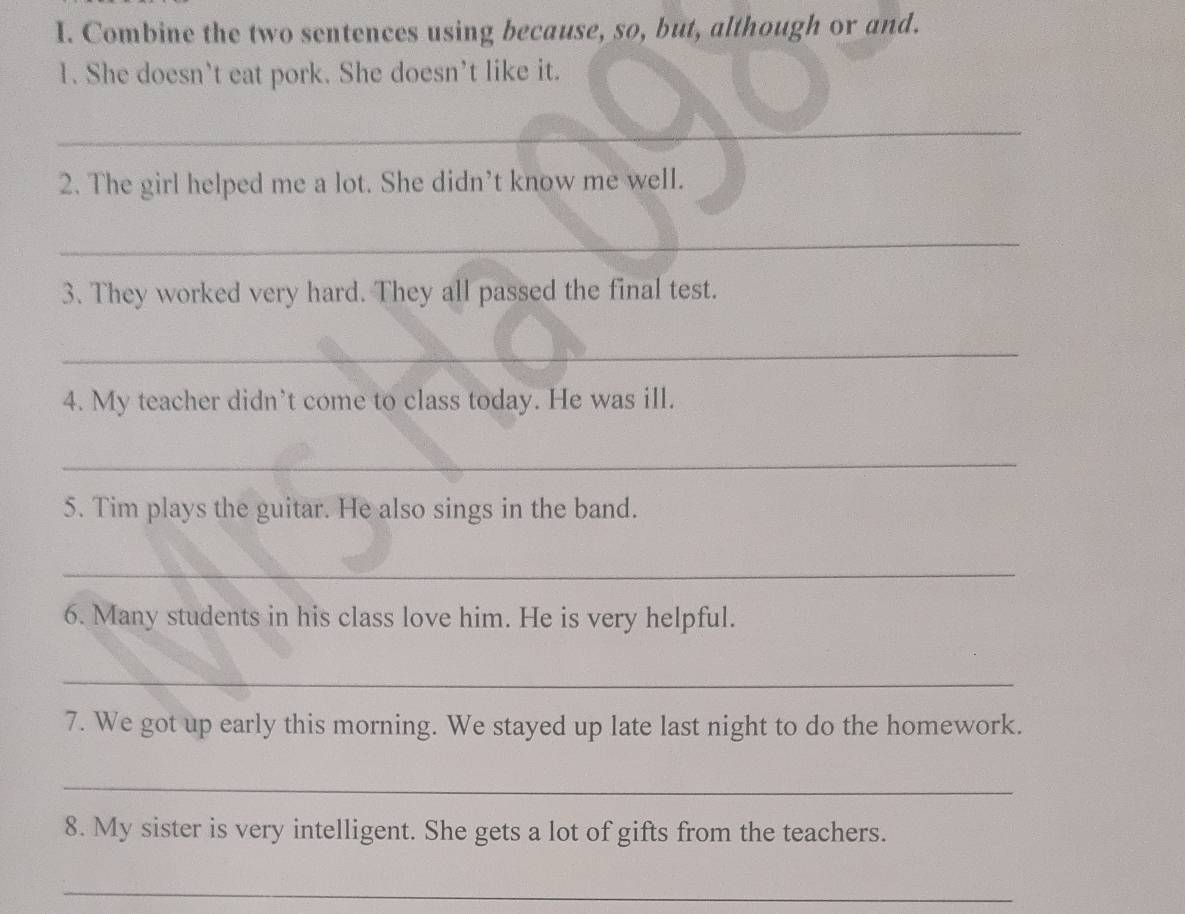 Combine the two sentences using because, so, but, although or and. 
1. She doesn’t eat pork. She doesn’t like it. 
_ 
2. The girl helped me a lot. She didn’t know me well. 
_ 
3. They worked very hard. They all passed the final test. 
_ 
4. My teacher didn’t come to class today. He was ill. 
_ 
5. Tim plays the guitar. He also sings in the band. 
_ 
6. Many students in his class love him. He is very helpful. 
_ 
7. We got up early this morning. We stayed up late last night to do the homework. 
_ 
8. My sister is very intelligent. She gets a lot of gifts from the teachers. 
_