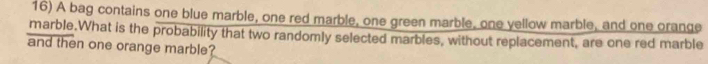 A bag contains one blue marble, one red marble, one green marble, one yellow marble, and one orange 
marble.What is the probability that two randomly selected marbles, without replacement, are one red marble 
and then one orange marble?