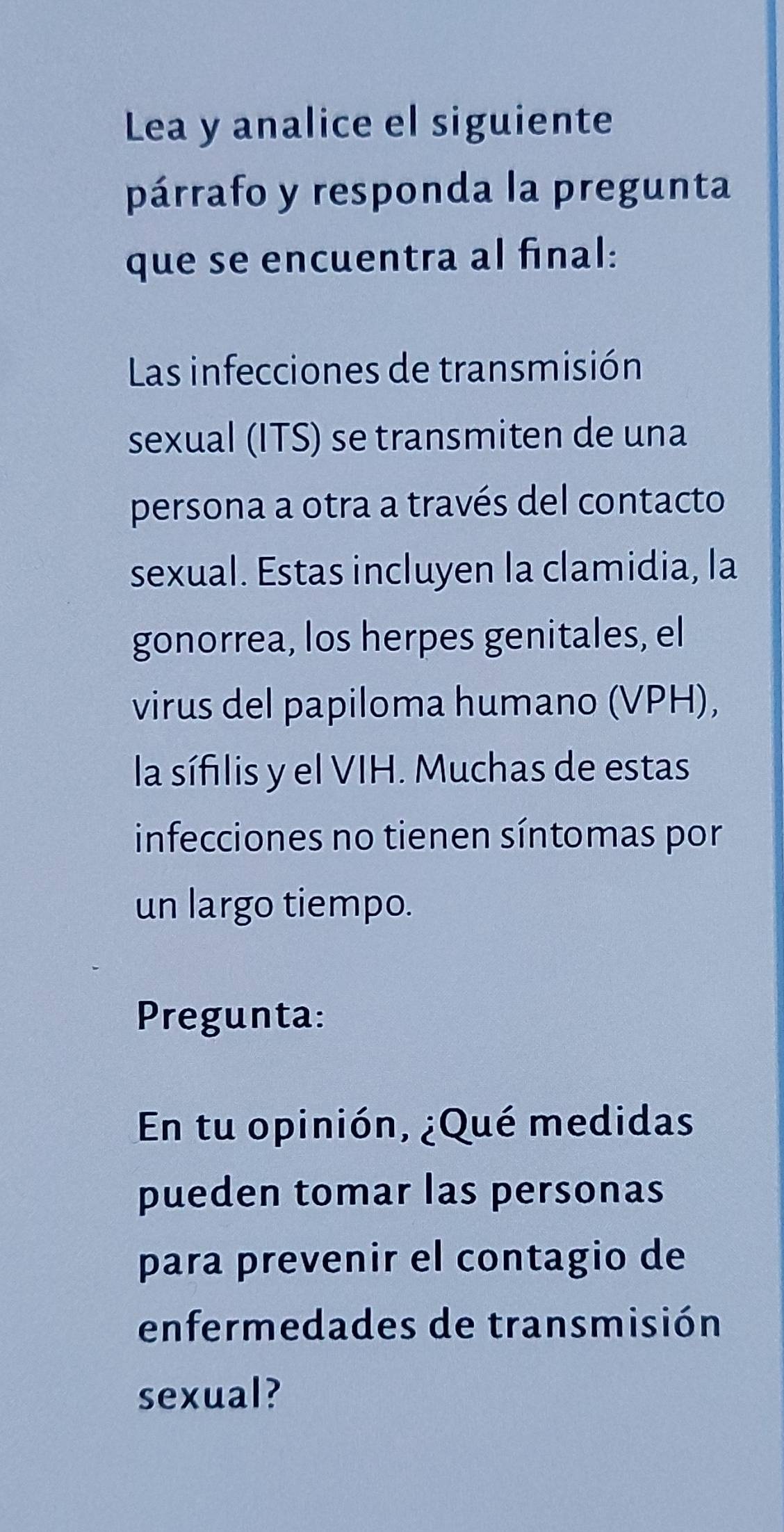 Lea y analice el siguiente 
párrafo y responda la pregunta 
que se encuentra al final: 
Las infecciones de transmisión 
sexual (ITS) se transmiten de una 
persona a otra a través del contacto 
sexual. Estas incluyen la clamidia, la 
gonorrea, los herpes genitales, el 
virus del papiloma humano (VPH), 
la sífilis y el VIH. Muchas de estas 
infecciones no tienen síntomas por 
un largo tiempo. 
Pregunta: 
En tu opinión, ¿Qué medidas 
pueden tomar las personas 
para prevenir el contagio de 
enfermedades de transmisión 
sexual?