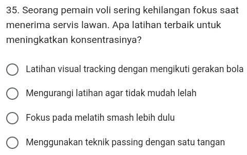 Seorang pemain voli sering kehilangan fokus saat
menerima servis lawan. Apa latihan terbaik untuk
meningkatkan konsentrasinya?
Latihan visual tracking dengan mengikuti gerakan bola
Mengurangi latihan agar tidak mudah lelah
Fokus pada melatih smash lebih dulu
Menggunakan teknik passing dengan satu tangan