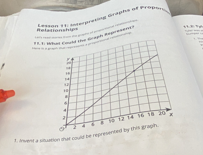 Lesson 11: Interpreting Graphs of Proportic 
Relationships 11.2: Tyl 
Let's read stories from the graphs of proportional relationships 
Tyler was a 
11.1: Waph Represent? 
1. The 
Here is a gr relationship 
bumper c 
hi 


1. Invent a situation that could be repres