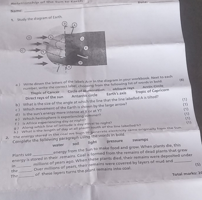 Relationship of the Sun to Earth Date._
Name:
_
1. Stdiagram of Earth.
a ) Write down the letters of the labels A-H in the diagram in your workbook. Next to each (8)
number, write the correct label, choosing from the following list of words in bold.
Tropic of Cancer Circle of Wumination oblique rays Arctic Circle
Direct rays of the sun Antarctic circle Earth's axis Tropic of Capricorn
b) What is the size of the angle at which the line that the line labelled A is tilted? (1)
c) Which movement of the Earth is shown by the large arrow? (1)
d Is the sun’s energy more intense at X or at Y?
(1)
e ) Which hemisphere is experiencing summer? (1)
f ) Is Africa experiencing day or night? (1)
g ) Along which line of latitude is day equal to night? (1)
h) What is the length of day at all places south of the line labelled h?
2. The energy stored in the coal we burn to generate electricity came originally from the Sun
Complete the following paragraph using the words in bold.
water soil light pressure swamps
Plants use energy from the Sun to make food and grow. When plants die, this
energy is stored in their .remains. Coal is formed from the remains of dead plants that grew
in millions of years ago. When these plants died, their remains were deposited under
.
the__ . Over millions of years, their remains were covered by layers of mud and _(5)
The_
of these layers turns the plant remains into coal.
Total marks: 2