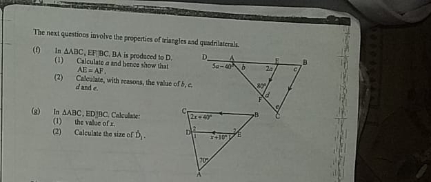 The next questions involve the properties of triangles and quadrilaterals.
(f) In △ ABC , EF||BC. BA is produced to D. 
(1) Calculate a and hence show that AE=AF.
(2) Calculate, with reasons, the value of 5, c.
d and e.
(g) In △ ABC , ED|BC. Calculate: 
(1) the value of x.
(2) Calculate the size of hat D_1.