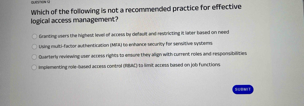 Which of the following is not a recommended practice for effective
logical access management?
Granting users the highest level of access by default and restricting it later based on need
Using multi-factor authentication (MFA) to enhance security for sensitive systems
Quarterly reviewing user access rights to ensure they align with current roles and responsibilities
Implementing role-based access control (RBAC) to limit access based on job functions
SUBMIT