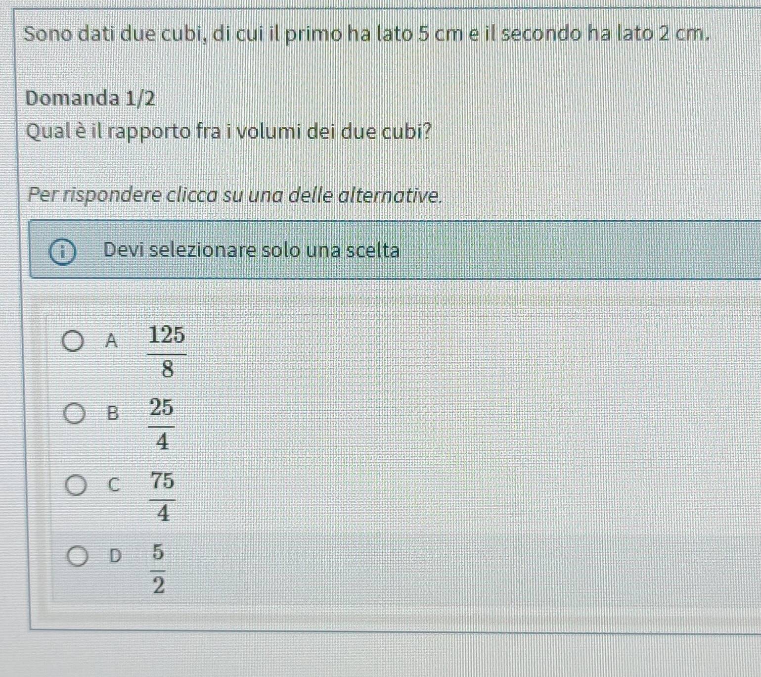 Sono dati due cubi, di cui il primo ha lato 5 cm e il secondo ha lato 2 cm.
Domanda 1/2
Qual è il rapporto fra i volumi dei due cubi?
Per rispondere clicca su una delle alternative.
Devi selezionare solo una scelta
A  125/8 
B  25/4 
C  75/4 
D  5/2 