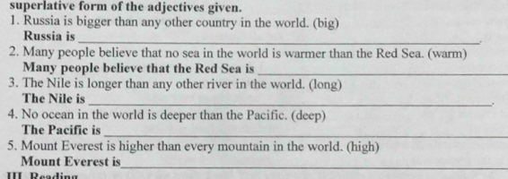 superlative form of the adjectives given. 
1. Russia is bigger than any other country in the world. (big) 
Russia is 
_ 
2. Many people believe that no sea in the world is warmer than the Red Sea. (warm) 
Many people believe that the Red Sea is_ 
3. The Nile is longer than any other river in the world. (long) 
The Nile is _. 
4. No ocean in the world is deeper than the Pacific. (deep) 
The Pacific is 
_ 
5. Mount Everest is higher than every mountain in the world. (high) 
Mount Everest is 
II Reading 
_