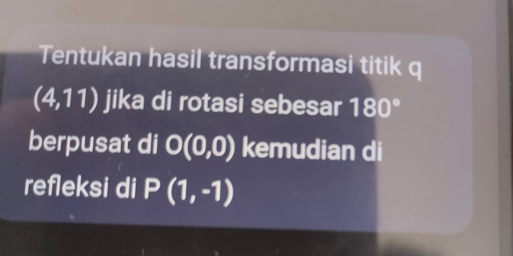 Tentukan hasil transformasi titik q
(4,11) jika di rotasi sebesar 180°
berpusat di O(0,0) kemudian di 
refleksi di P(1,-1)