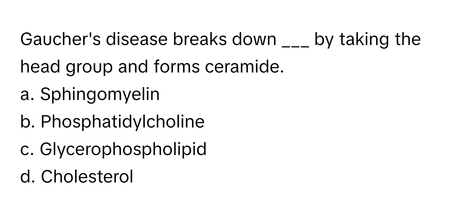 Gaucher's disease breaks down ___ by taking the head group and forms ceramide.

a. Sphingomyelin
b. Phosphatidylcholine
c. Glycerophospholipid
d. Cholesterol