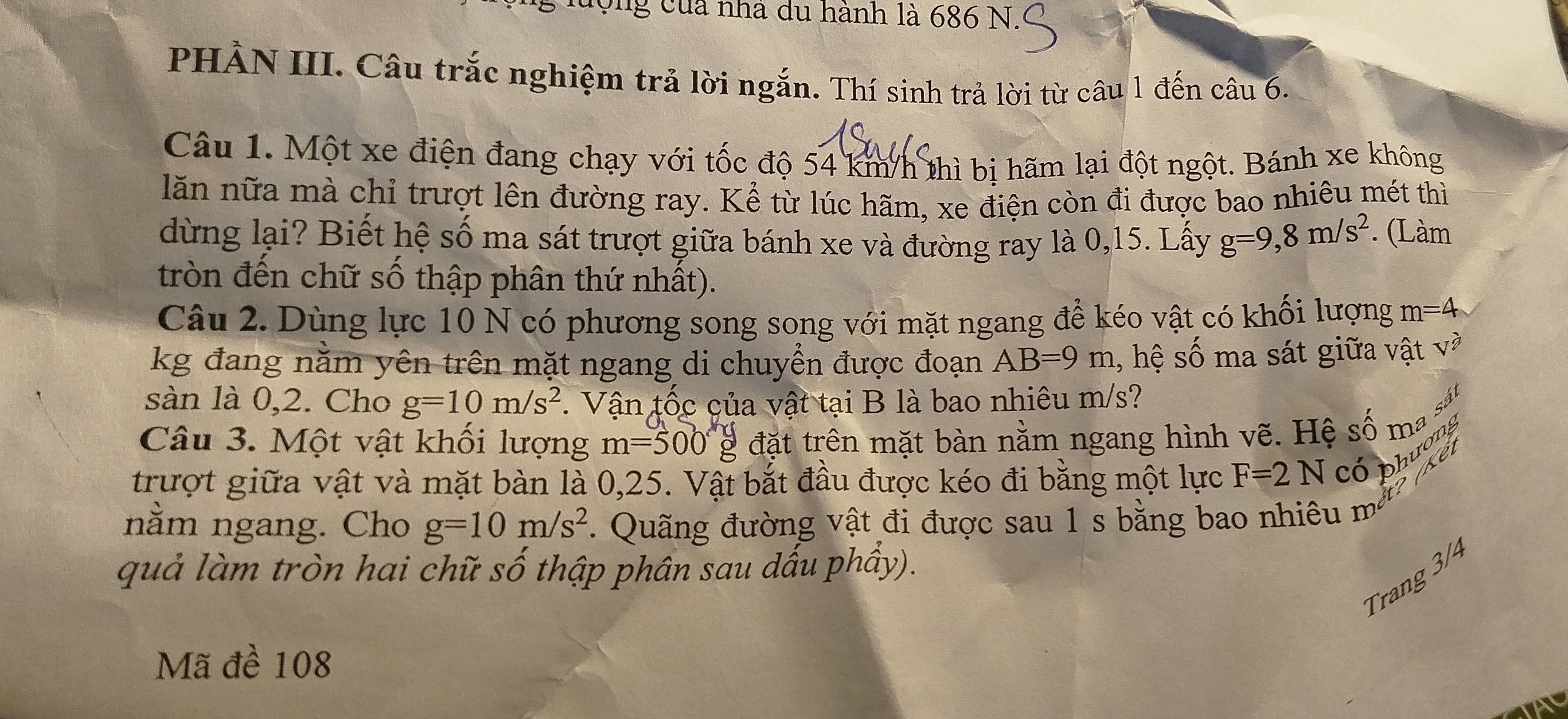 ưộng của nhà du hành là 686 N 
PHẢN III. Câu trắc nghiệm trả lời ngắn. Thí sinh trả lời từ câu 1 đến câu 6. 
Câu 1. Một xe điện đang chạy với tốc độ 54 km/h thì bị hãm lại đột ngột. Bánh xe không 
lăn nữa mà chỉ trượt lên đường ray. Kể từ lúc hãm, xe điện còn đi được bao nhiêu mét thì 
dừng lại? Biết hệ số ma sát trượt giữa bánh xe và đường ray là 0, 15. Lấy g=9,8m/s^2. (Làm 
tròn đến chữ số thập phân thứ nhất). 
Câu 2. Dùng lực 10 N có phương song song với mặt ngang để kéo vật có khối lượng m=4
kg đang nằm yên trên mặt ngang di chuyển được đoạn AB=9m , hệ số ma sát giữa vật và 
sàn là 0,2. Cho g=10m/s^2. Vận tốc của vật tại B là bao nhiêu m/s? 
Câu 3. Một vật khối lượng m=500g đặt trên mặt bàn nằm ngang hình vẽ. Hệ số m 
trượt giữa vật và mặt bàn là 0,25. Vật bắt đầu được kéo đi bằng một lực F=2N có phương 
nằm ngang. Cho g=10m/s^2.. Quãng đường vật đi được sau 1 s bằng ba 
1 mêt? (kê) 
quả làm tròn hai chữ số thập phân sau dấu phẩy). 
Trang 3/4
Mã đề 108