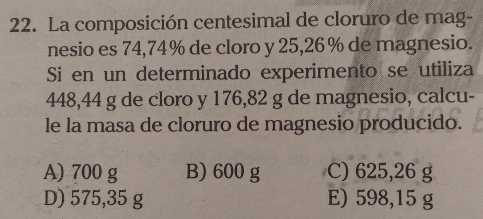 La composición centesimal de cloruro de mag-
nesio es 74,74% de cloro y 25,26% de magnesio.
Si en un determinado experimento se utiliza
448,44 g de cloro y 176,82 g de magnesio, calcu-
le la masa de cloruro de magnesio producido.
A) 700 g B) 600 g C) 625,26 g
D) 575,35 g E) 598,15 g