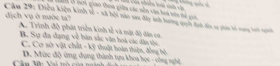 ôg Chông quốc tả
I luu của nhiều loài sinh vật
hm ở nơi giao thoa giữa các nền văn hoá trên thể giới
dịch vụ ở nước ta?
Câu 29: Điều kiện kinh tế - xã hội nào sau đy ánh hường qut định dên sự phảm bồ mạng hưới nganh
A. Trình độ phát triển kinh tế và mật độ dân cư.
B. Sự đa dạng về bản sắc văn hoá các dân tộc,
C. Cơ sở vật chất - kỹ thuật hoàn thiện, đồng bộ,
D. Mức độ ứng dụng thành tựu khoa học - công nghệ,
Cân 30: Vai trò của ngành di c