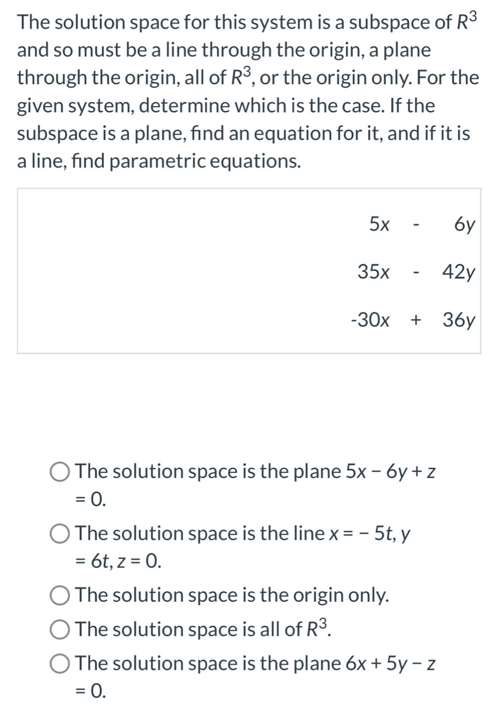 The solution space for this system is a subspace of R^3
and so must be a line through the origin, a plane
through the origin, all of R^3 , or the origin only. For the
given system, determine which is the case. If the
subspace is a plane, find an equation for it, and if it is
a line, find parametric equations.
5x-6y
35x-42y
-30x+36y
The solution space is the plane 5x-6y+z
=0.
The solution space is the line x=-5t, y
=6t, z=0.
The solution space is the origin only.
The solution space is all of R^3.
The solution space is the plane 6x+5y-z
=0.