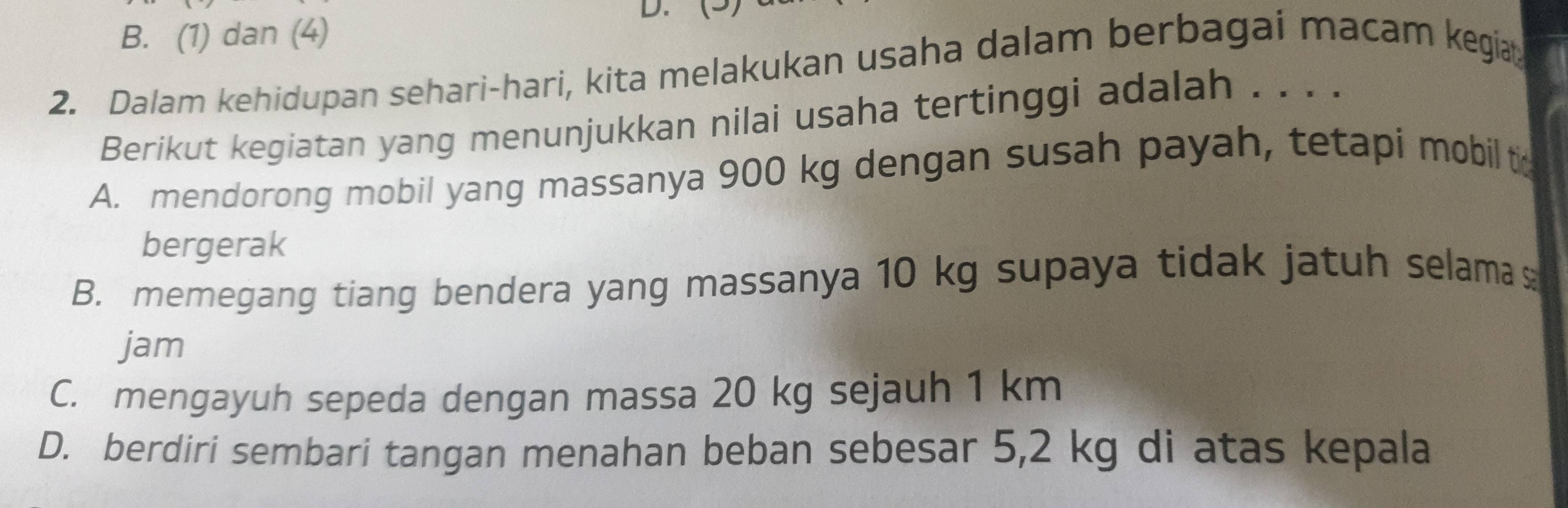 (5)
B. (1) dan (4)
2. Dalam kehidupan sehari-hari, kita melakukan usaha dalam berbagai macam kegia
Berikut kegiatan yang menunjukkan nilai usaha tertinggi adalah . . . .
A. mendorong mobil yang massanya 900 kg dengan susah payah, tetapi mobil to
bergerak
B. memegang tiang bendera yang massanya 10 kg supaya tidak jatuh selama s
jam
C. mengayuh sepeda dengan massa 20 kg sejauh 1 km
D. berdiri sembari tangan menahan beban sebesar 5,2 kg di atas kepala