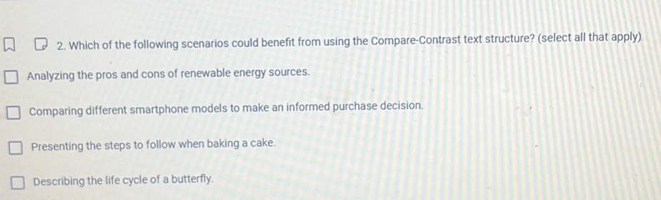 Which of the following scenarios could benefit from using the Compare-Contrast text structure? (select all that apply)
Analyzing the pros and cons of renewable energy sources.
Comparing different smartphone models to make an informed purchase decision.
Presenting the steps to follow when baking a cake.
Describing the life cycle of a butterfly.