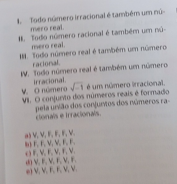 Todo número irracional é também um nú-
mero real.
# Todo número racional é também um nú-
mero real.
III. Todo número real é também um número
racional.
IV. Todo número real é também um número
irracional.
V. O número sqrt(-1) é um número irracional.
VI. O conjunto dos números reais é formado
pela união dos conjuntos dos números ra=
clonais e irracionais.
a) V, V, F, F, F, F, V,
b) F, F, V, V, F, F,
e) F, V, F, V, F, V,
d) V_1F_1V_1F_1V_1F_1
e) V, V, F, F, V, V, V,