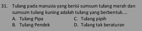 Tulang pada manusia yang berisi sumsum tulang merah dan
sumsum tulang kuning adalah tulang yang berbentuk....
A. Tulang Pipa C. Tulang pipih
B. Tulang Pendek D. Tulang tak beraturan