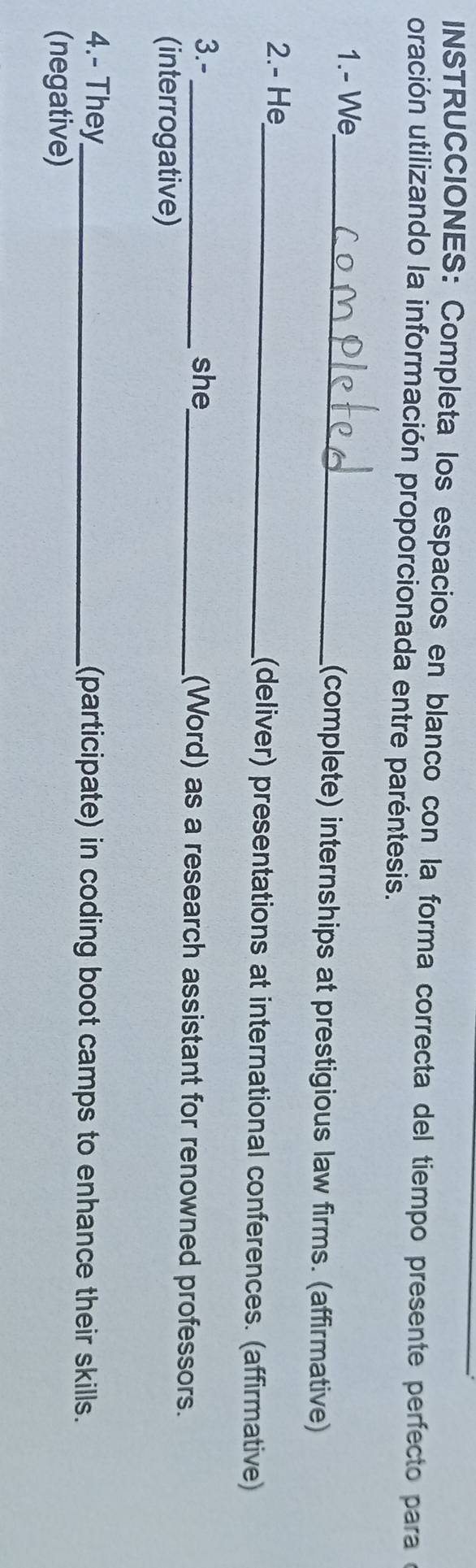 NSTRUCCIONES: Completa los espacios en blanco con la forma correcta del tiempo presente perfecto para e 
oración utilizando la información proporcionada entre paréntesis. 
1.- We_ (complete) internships at prestigious law firms. (affirmative) 
2.- He_ (deliver) presentations at international conferences. (affirmative) 
3.-_ she_ (Word) as a research assistant for renowned professors. 
(interrogative) 
4.- They_ (participate) in coding boot camps to enhance their skills. 
(negative)