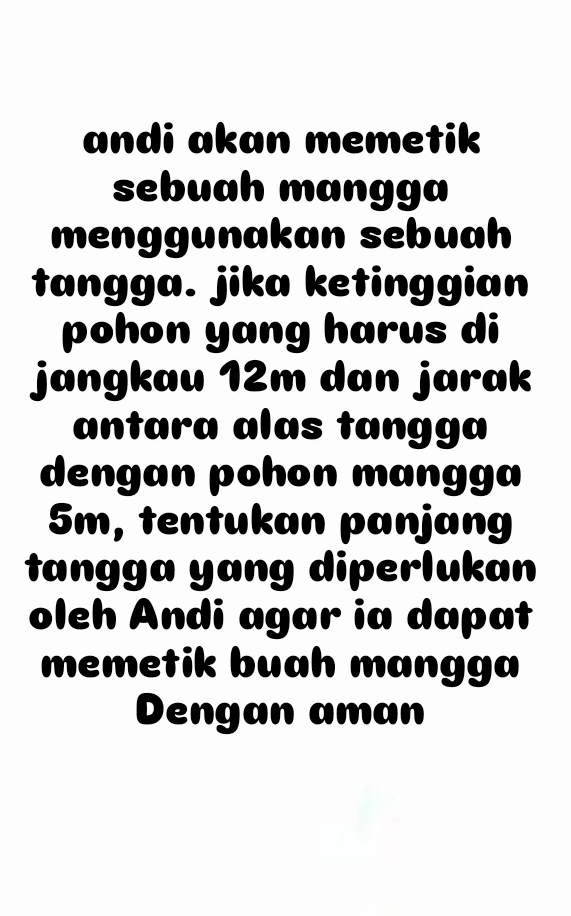 andi akan memetik 
sebuah mangga 
menggunakan sebuah 
tangga. jika ketinggian 
pohon yang harus di 
jangkau 12m dan jarak 
antara alas tangga 
dengan pohon mangga
5m, tentukan panjang 
tangga yang diperlukan 
oleh Andi agar ia dapat 
memetik buah mangga 
Dengan aman