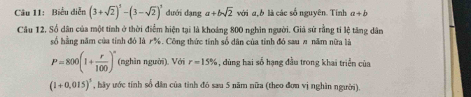 Biểu diễn (3+sqrt(2))^5-(3-sqrt(2))^5 dưới dạng a+bsqrt(2) với a, b là các số nguyên. Tính a+b
Câu 12. Số dân của một tỉnh ở thời điểm hiện tại là khoảng 800 nghìn người. Giả sử rằng tỉ lệ tăng dân 
số hằng năm của tỉnh đó là r%. Công thức tinh số dân của tỉnh đó sau π năm nữa là
P=800(1+ r/100 )^n (nghìn người). Với r=15% , dùng hai số hạng đầu trong khai triển của
(1+0,015)^5 , hãy ước tính số dân của tỉnh đó sau 5 năm nữa (theo đơn vị nghìn người).