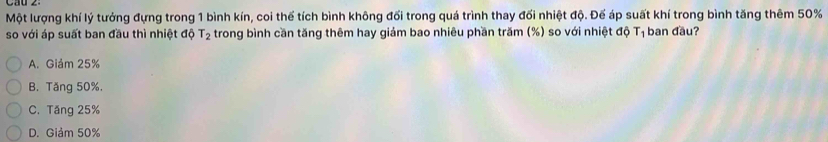 Cau z
Một lượng khí lý tưởng đựng trong 1 bình kín, coi thể tích bình không đối trong quá trình thay đối nhiệt độ. Đế áp suất khí trong bình tăng thêm 50%
so với áp suất ban đầu thì nhiệt độ T_2 trong bình cần tăng thêm hay giám bao nhiêu phần trăm (%) so với nhiệt độ T_1 ban đầu?
A. Giảm 25%
B. Tăng 50%.
C. Tăng 25%
D. Giảm 50%