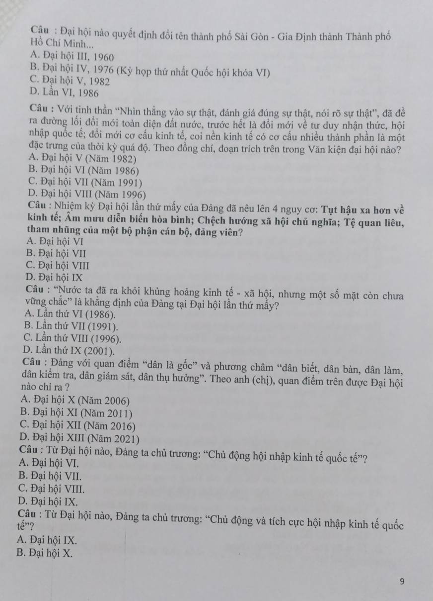 Cậu : Đại hội nào quyết định đổi tên thành phố Sài Gòn - Gia Định thành Thành phố
Hồ Chí Minh...
A. Đại hội III, 1960
B. Đại hội IV, 1976 (Kỳ họp thứ nhất Quốc hội khóa VI)
C. Đại hội V, 1982
D. Lần VI, 1986
Câu : Với tinh thần “Nhìn thẳng vào sự thật, đánh giá đúng sự thật, nói rõ sự thật”, đã đề
ra đường lối đổi mới toàn diện đất nước, trước hết là đổi mới về tư duy nhận thức, hội
nhập quốc tế; đổi mới cơ cấu kinh tế, coi nền kinh tế có cơ cấu nhiều thành phần là một
đặc trưng của thời kỳ quá độ. Theo đồng chí, đoạn trích trên trong Văn kiện đại hội nào?
A. Đại hội V (Năm 1982)
B. Đại hội VI (Năm 1986)
C. Đại hội VII (Năm 1991)
D. Đại hội VIII (Năm 1996)
Câu : Nhiệm kỳ Đại hội lần thứ mấy của Đảng đã nêu lên 4 nguy cơ: Tụt hậu xa hơn về
kinh tế; Âm mưu diễn biến hòa bình; Chệch hướng xã hội chủ nghĩa; Tệ quan liêu,
tham nhũng của một bộ phận cán bộ, đảng viên?
A. Đại hội VI
B. Đại hội VII
C. Đại hội VIII
D. Đại hội IX
Câu : “Nước ta đã ra khỏi khủng hoảng kinh tế - xã hội, nhưng một số mặt còn chưa
vững chắc” là khẳng định của Đảng tại Đại hội lần thứ mấy?
A. Lần thứ VI (1986).
B. Lần thứ VII (1991).
C. Lần thứ VIII (1996).
D. Lần thứ IX (2001).
Câu : Đảng với quan điểm “dân là gốc” và phương châm “dân biết, dân bàn, dân làm,
dân kiểm tra, dân giám sát, dân thụ hưởng”. Theo anh (chị), quan điểm trên được Đại hội
nào chi ra ?
A. Đại hội X (Năm 2006)
B. Đại hội XI (Năm 2011)
C. Đại hội XII (Năm 2016)
D. Đại hội XIII (Năm 2021)
Câu : Từ Đại hội nào, Đảng ta chủ trương: “Chủ động hội nhập kinh tế quốc tế”?
A. Đại hội VI.
B. Đại hội VII.
C. Đại hội VIII.
D. Đại hội IX.
Câu : Từ Đại hội nào, Đảng ta chủ trương: “Chủ động và tích cực hội nhập kinh tế quốc
that e' 2
A. Đại hội IX.
B. Đại hội X.
9