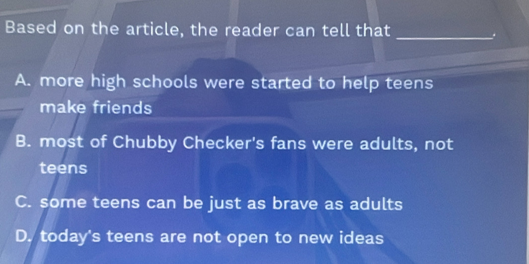 Based on the article, the reader can tell that_
A. more high schools were started to help teens
make friends
B. most of Chubby Checker's fans were adults, not
teens
C. some teens can be just as brave as adults
D. today's teens are not open to new ideas