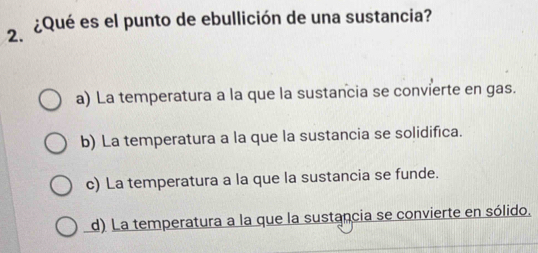 ¿Qué es el punto de ebullición de una sustancia?
2.
a) La temperatura a la que la sustancia se convierte en gas.
b) La temperatura a la que la sustancia se solidifica.
c) La temperatura a la que la sustancia se funde.
d) La temperatura a la que la sustancia se convierte en sólido.