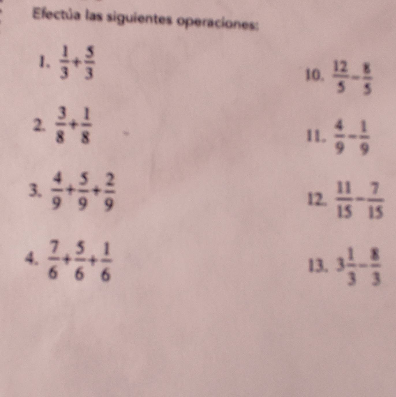 Efectúa las siguientes operaciones: 
1.  1/3 + 5/3 
10.  12/5 - 8/5 
2.  3/8 + 1/8 
11.  4/9 - 1/9 
3.  4/9 + 5/9 + 2/9   11/15 - 7/15 
12. 
4.  7/6 + 5/6 + 1/6 
13. 3 1/3 - 8/3 