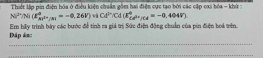 Thiết lập pin điện hóa ở điều kiện chuẩn gồm hai điện cực tạo bởi các cặp oxi hóa - khử :
Ni^(2+)/Ni(E_Ni^(2+)/Ni^0=-0,26V)va Cd^(2+)/Cd(E_cd^(2+)/cd^0=-0,404V). 
Em hãy trình bày các bước để tính ra giá trị Sức điện động chuẩn của pin điện hoá trên. 
Đáp án: 
_ 
_