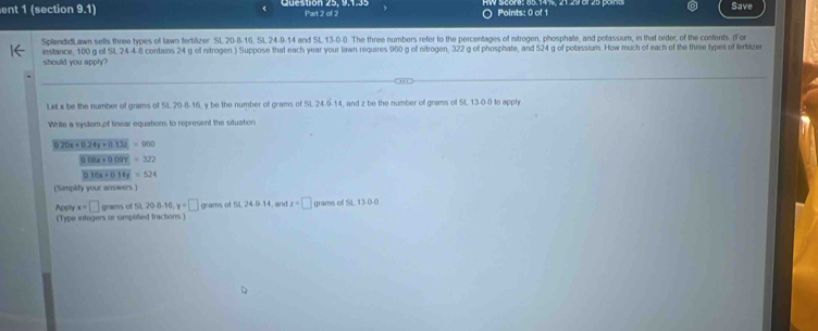 ent 1 (section 9.1) Part 2 of 2 Points: 0 of 1 Save 
SplandidlLawn sells three types of lawn fertilizer SL 20 -8 -16, SL 24 -9 -14 and SL 13-0-0. The three numbers refer to the percentages of nitrogen, phosphae, and potassium, in that order, of the confents. (For 
instance, 100 g ot St. 24-4-8 contains 24 g of nitrogen.) Suppose that each year your lawn requires 950 g off nitrogen, 322 g of phosphate, and 524 g of potassium. How much of each of the three types of ferbitzer 
should you apply? 
LeL x be the number of grams of SL 20-8-16, y be the number of grams of SL 24-9-14, and z be the number of grams of SL 13-0-0 to apply 
Write a system, of linear equations to represent the situation
0.20x+0.24y* 0.13x=900
1008x+0.09y=322
010x+014y=524
(Samplify your answers) 
Apply x=□ grams. of5L20-6-10, y=□ grams of SL 24 -9 -14, and z=□ grams of SL 13-0.0
(Type integers or simplified tractions)