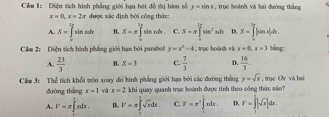 Diện tích hình phẳng giới hạn bởi đồ thị hàm số y=sin x , trục hoành và hai đường thẳng
x=0, x=2π được xác định bởi công thức:
A. S=∈tlimits _0^((2π)sin xdx B. S=π ∈tlimits _0^(2π)sin xdx. C. S=π ∈tlimits _0^(2π)sin ^2)xdx D. S=∈tlimits _0^((2π)|sin x|dx. 
Câu 2: Diện tích hình phẳng giới hạn bởi parabol y=x^2)-4 , trục hoành và x=0, x=3 bằng:
A.  23/3   7/3  D.  16/3 .
B. S=3 C.
Câu 3: Thể tích khối tròn xoay do hình phẳng giới hạn bởi các đường thắng y=sqrt(x) , trục Ox và hai
đường thẳng x=1 và x=2 khi quay quanh trục hoành được tính theo công thức nào?
A. V=π ∈tlimits _1^(2xdx. B. V=π ∈tlimits _1^2sqrt x)dx. C. V=π^2∈tlimits^2xdx. D. V=∈tlimits _1^(2|sqrt x)|dx.