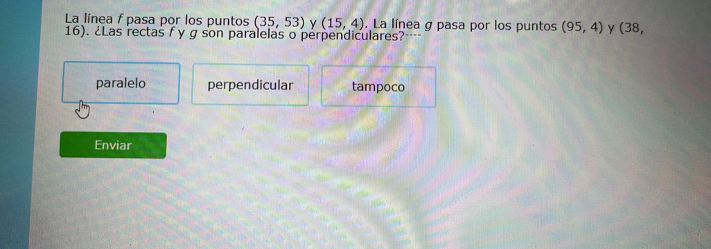 La línea f pasa por los puntos (35,53) y (15,4).La línea g pasa por los puntos (95,4) y (38,
16). ¿Las rectas f y g son paralelas o perpendiculares? a
paralelo perpendicular tampoco
Enviar