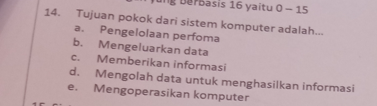 ng berbasis 16 yaitu 0-15
14. Tujuan pokok dari sistem komputer adalah...
a. Pengelolaan perfoma
b. Mengeluarkan data
c. Memberikan informasi
d. Mengolah data untuk menghasilkan informasi
e. Mengoperasikan komputer