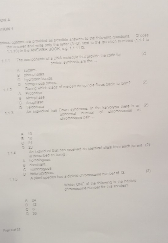 ON A
TION 1
arious options are provided as possible answers to the following questions. Choose
the answer and write only the letter . (A-D) next to the question numbers (1.1.1 to
1.1.10) in the ANSWER BOOK, e.g. 1.1.11 D.
1.1.1 The components of a DNA molecule that provide the code for (2)
protein synthesis are the ...
A sugars.
B phosphates.
C hydrogen bonds.
D nitrogenous bases.
1.1.2 During which stage of meiosis do spindle fibres begin to form? (2)
A Prophase
B Metaphase
C Anaphase
D Telophase
1.1.3 An individual has Down syndrome. In the karyotype there is an (2)
abnormal number of chromosomes al
chromosome pair ...
A 13
B 18
C 21
D 23
1.1.4 An individual that has received an identical allele from each parent (2)
is described as being ...
A homologous.
B dominant.
C homazygous.
D heterazygous.
1.1.5 A plant species has a diploid chromosome number of 12. (2)
Which ONE of the following is the haploid
chromosome number for this species?
A 24
B 12
C 6
D 36
Page 3 of 11