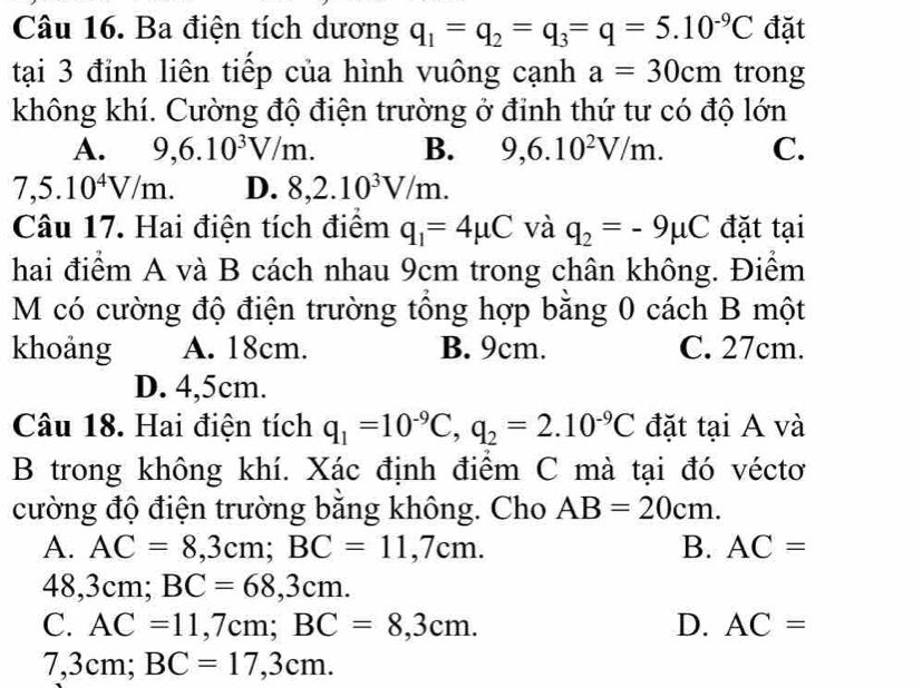 Ba điện tích dương q_1=q_2=q_3=q=5.10^(-9)C đặt
tại 3 đỉnh liên tiếp của hình vuông cạnh a=30cm trong
không khí. Cường độ điện trường ở đỉnh thứ tư có độ lớn
A. 9,6.10^3V/m. B. 9, 6.10^2V/m. C.
7,5.10^4V/m. D. 8,2.10^3V/m. 
Câu 17. Hai điện tích điểm q_1=4mu C và q_2=-9mu C đặt tại
hai điểm A và B cách nhau 9cm trong chân không. Điểm
M có cường độ điện trường tổng hợp bằng 0 cách B một
khoảng A. 18cm. B. 9cm. C. 27cm.
D. 4,5cm.
Câu 18. Hai điện tích q_1=10^(-9)C, q_2=2.10^(-9)C đặt tại A và
B trong không khí. Xác định điểm C mà tại đó véctơ
cường độ điện trường bằng không. Cho AB=20cm.
A. AC=8,3cm; BC=11,7cm. B. AC=
48,3cm; BC=68,3cm.
C. AC=11,7cm; BC=8,3cm. D. AC=
7,3cm; BC=17,3cm.