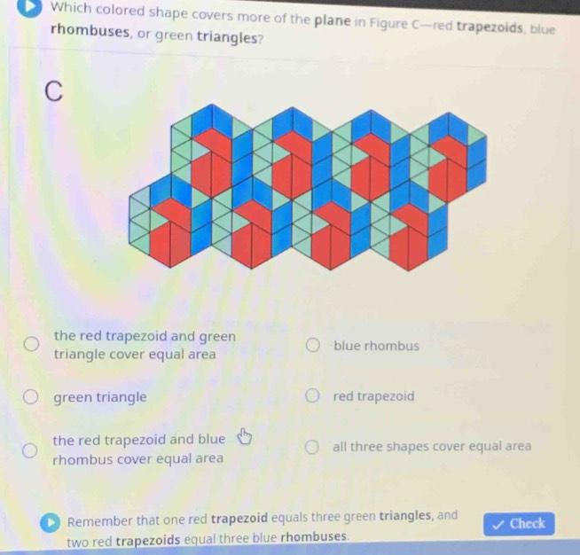 Which colored shape covers more of the plane in Figure C—red trapezoids, blue
rhombuses, or green triangles?
C
the red trapezoid and green blue rhombus
triangle cover equal area
green triangle red trapezoid
the red trapezoid and blue all three shapes cover equal area
rhombus cover equal area
Remember that one red trapezoid equals three green triangles, and Check
two red trapezoids equal three blue rhombuses.