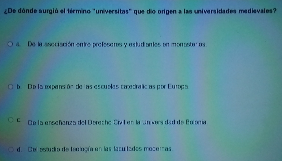 ¿De dónde surgió el término ''universitas'' que dio origen a las universidades medievales?
a. De la asociación entre profesores y estudiantes en monasterios.
b. De la expansión de las escuelas catedralicias por Europa.
c De la enseñanza del Derecho Civil en la Universidad de Bolonia.
d. Del estudio de teología en las facultades modernas.